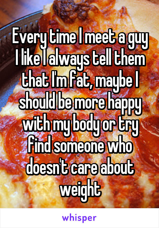 Every time I meet a guy I like I always tell them that I'm fat, maybe I should be more happy with my body or try find someone who doesn't care about weight