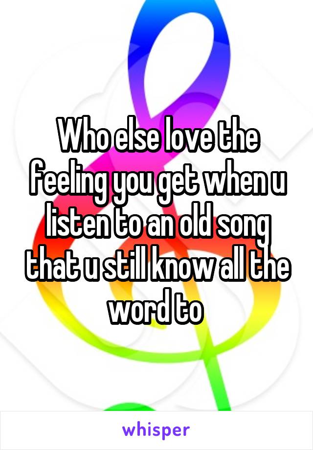 Who else love the feeling you get when u listen to an old song that u still know all the word to 