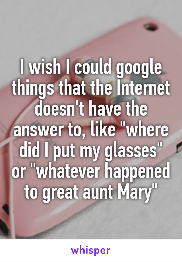 I wish I could google things that the Internet doesn't have the answer to, like "where did I put my glasses" or "whatever happened to great aunt Mary"