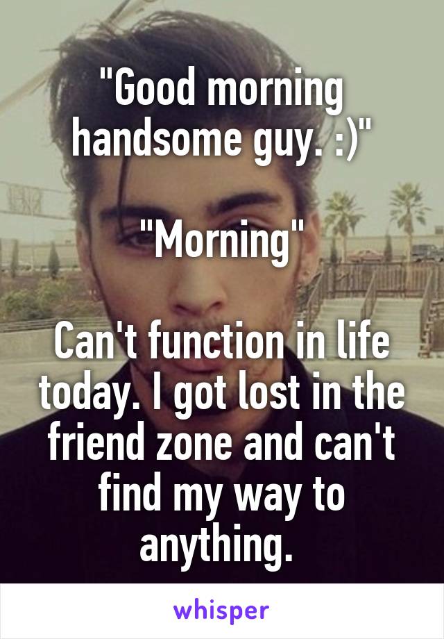 "Good morning handsome guy. :)"

"Morning"

Can't function in life today. I got lost in the friend zone and can't find my way to anything. 