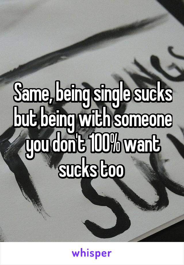 Same, being single sucks but being with someone you don't 100% want sucks too 