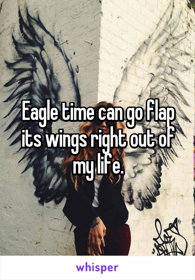 Eagle time can go flap its wings right out of my life.