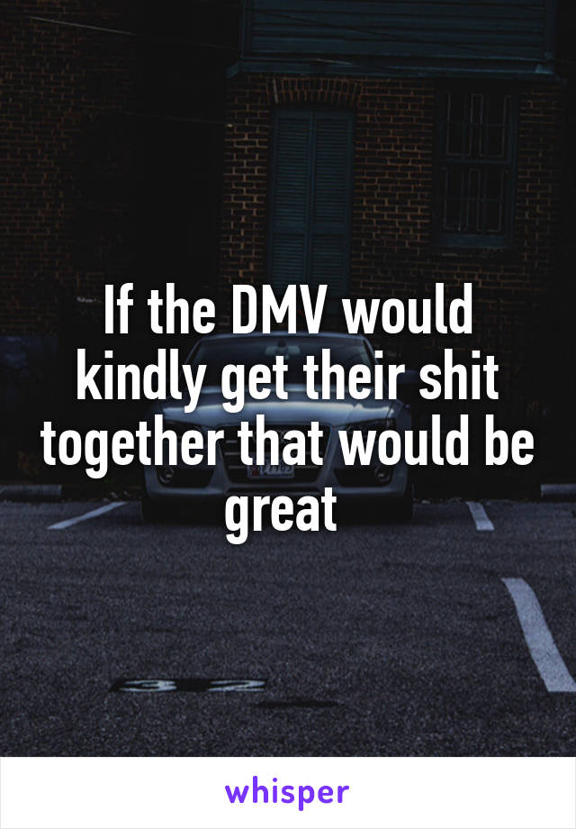 If the DMV would kindly get their shit together that would be great 