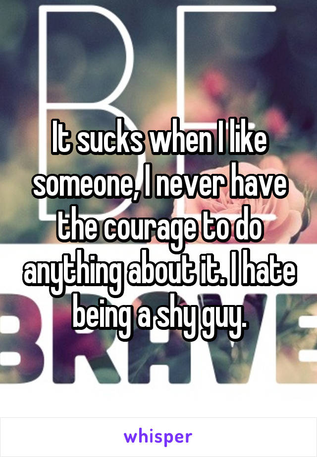 It sucks when I like someone, I never have the courage to do anything about it. I hate being a shy guy.