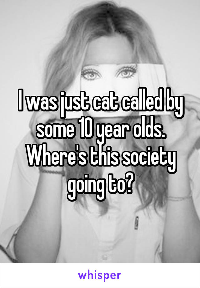 I was just cat called by some 10 year olds.
Where's this society going to?