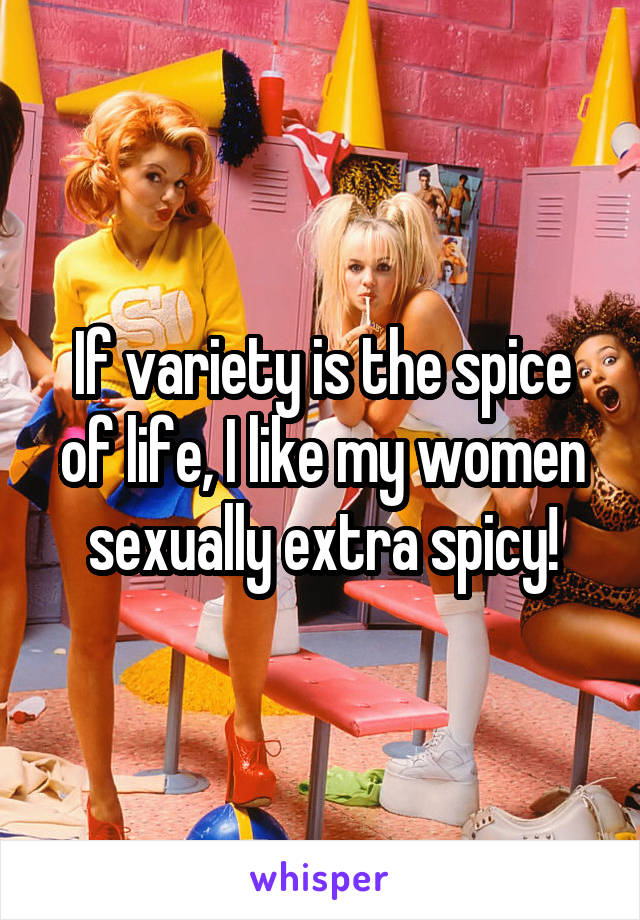 If variety is the spice of life, I like my women sexually extra spicy!