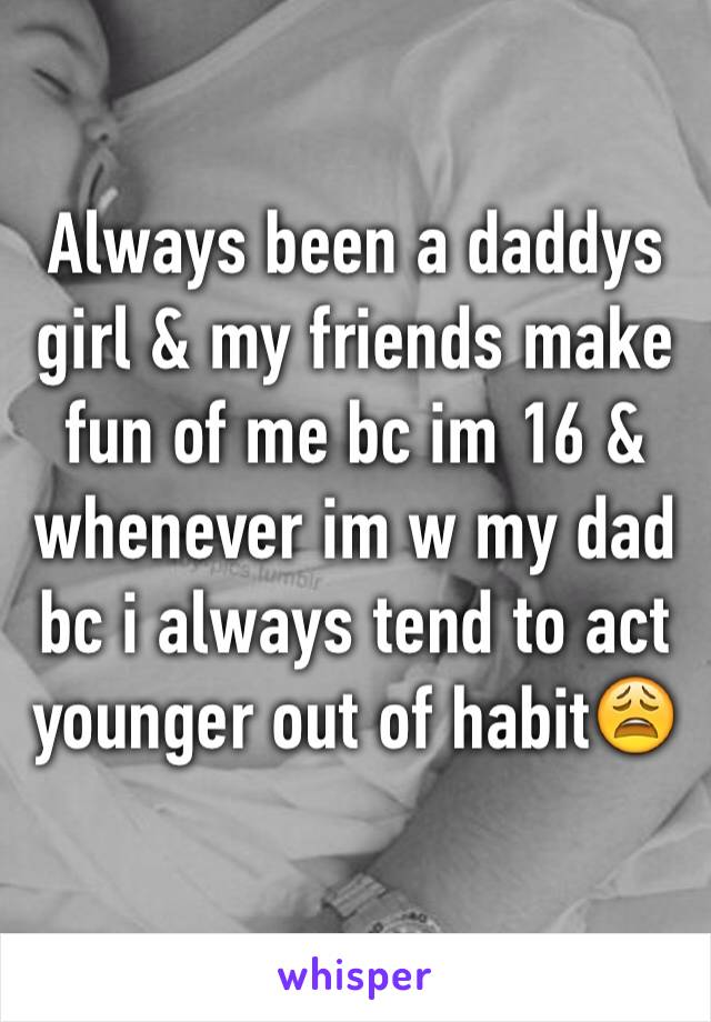 Always been a daddys girl & my friends make fun of me bc im 16 & whenever im w my dad bc i always tend to act younger out of habit😩
