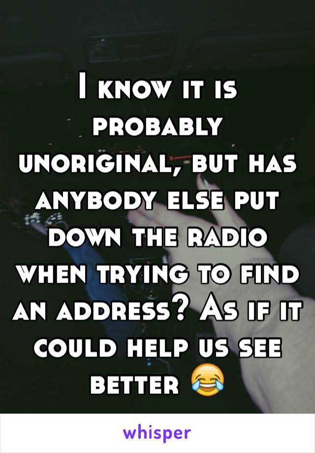 I know it is probably unoriginal, but has anybody else put down the radio when trying to find an address? As if it could help us see better 😂