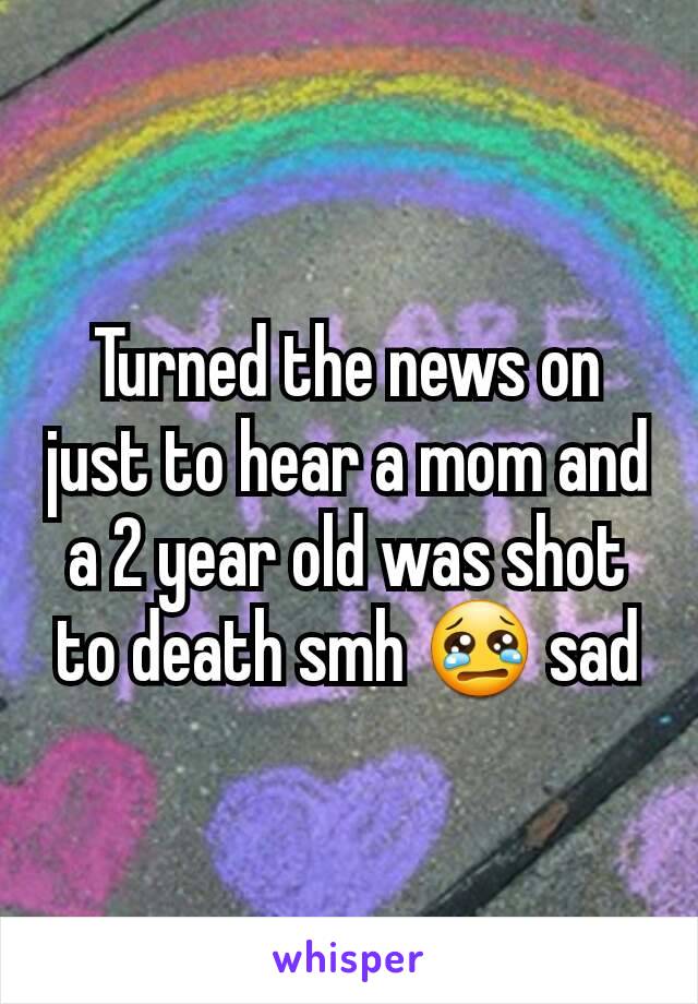 Turned the news on just to hear a mom and a 2 year old was shot to death smh 😢 sad