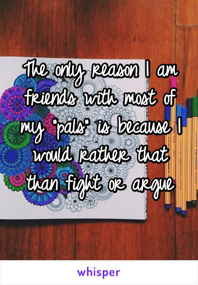 The only reason I am friends with most of my "pals" is because I would rather that than fight or argue
