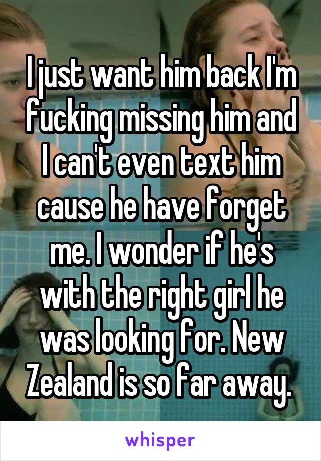 I just want him back I'm fucking missing him and I can't even text him cause he have forget me. I wonder if he's with the right girl he was looking for. New Zealand is so far away. 