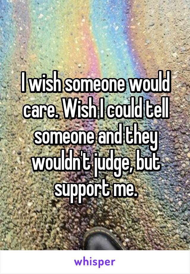 I wish someone would care. Wish I could tell someone and they wouldn't judge, but support me.