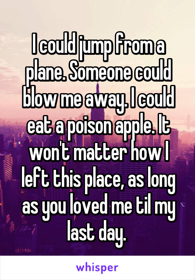 I could jump from a plane. Someone could blow me away. I could eat a poison apple. It won't matter how I left this place, as long as you loved me til my last day. 