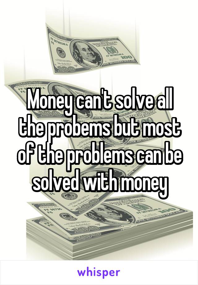 Money can't solve all the probems but most of the problems can be solved with money