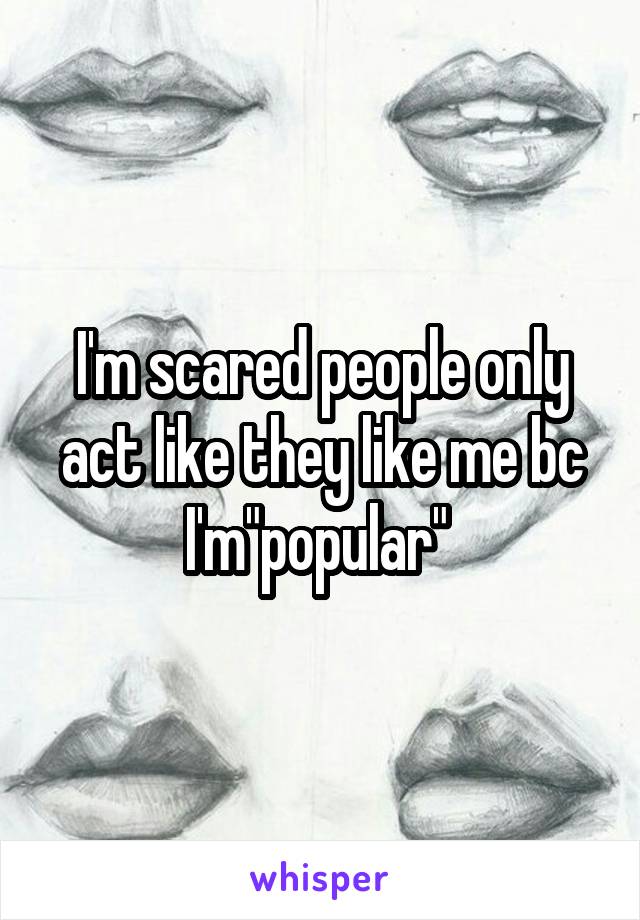 I'm scared people only act like they like me bc I'm"popular" 