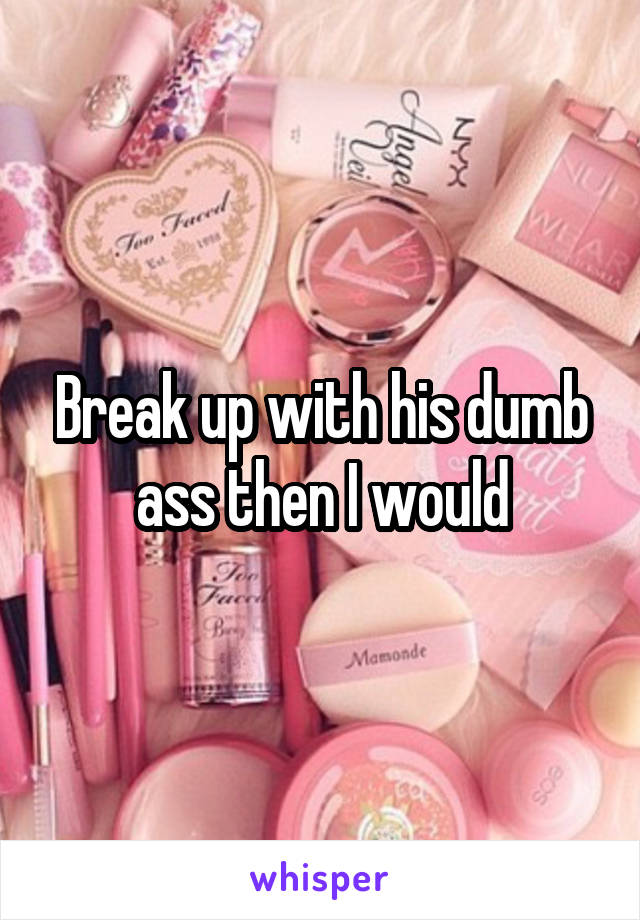 Break up with his dumb ass then I would