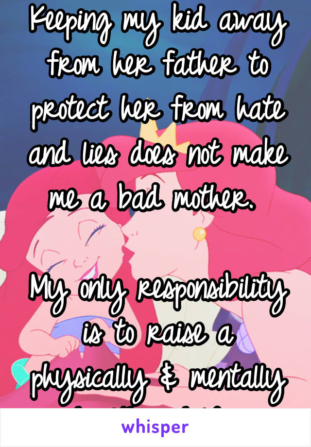 Keeping my kid away from her father to protect her from hate and lies does not make me a bad mother. 

My only responsibility is to raise a physically & mentally healthy child. 