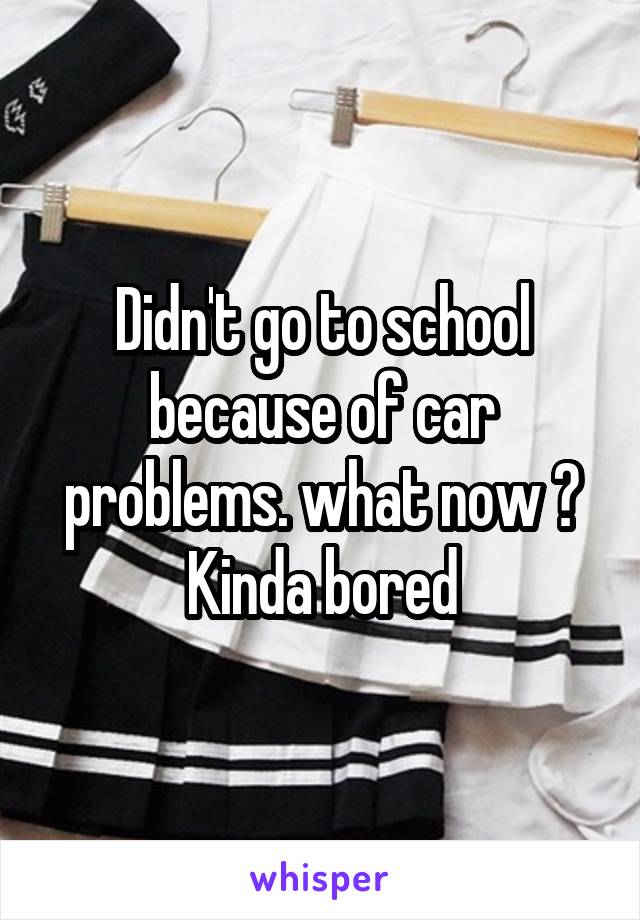 Didn't go to school because of car problems. what now ? Kinda bored