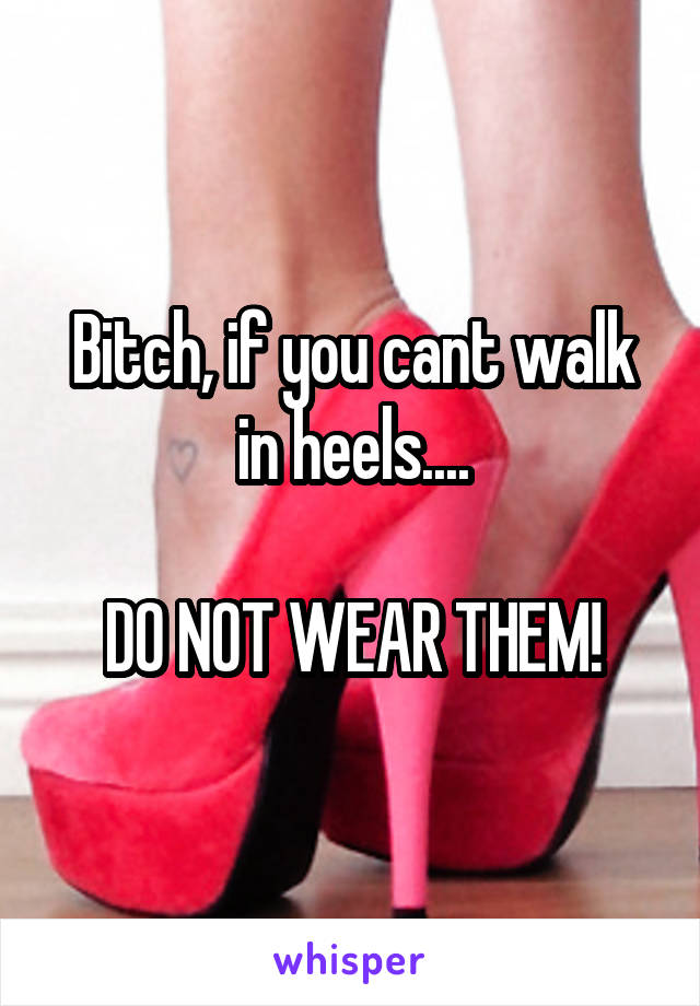 Bitch, if you cant walk in heels....

DO NOT WEAR THEM!