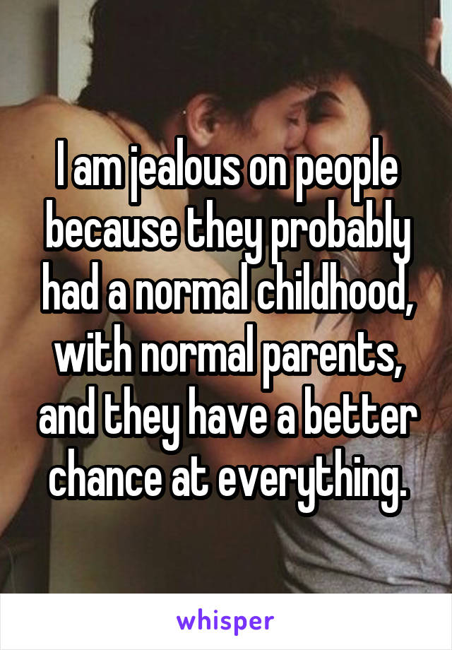 I am jealous on people because they probably had a normal childhood, with normal parents, and they have a better chance at everything.