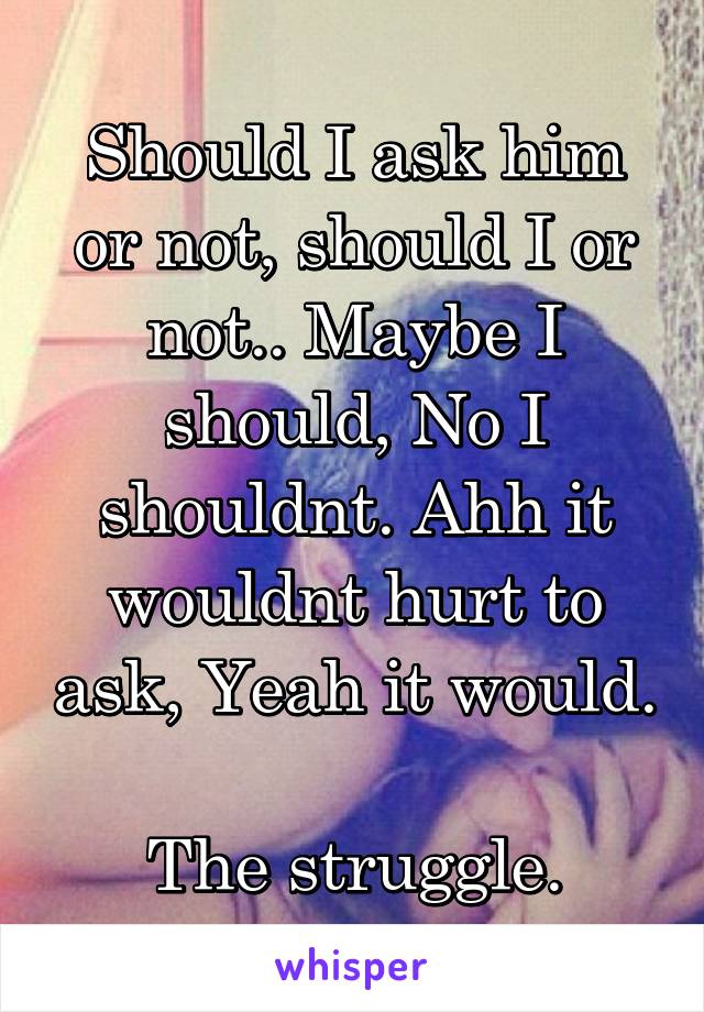 Should I ask him or not, should I or not.. Maybe I should, No I shouldnt. Ahh it wouldnt hurt to ask, Yeah it would.

The struggle.