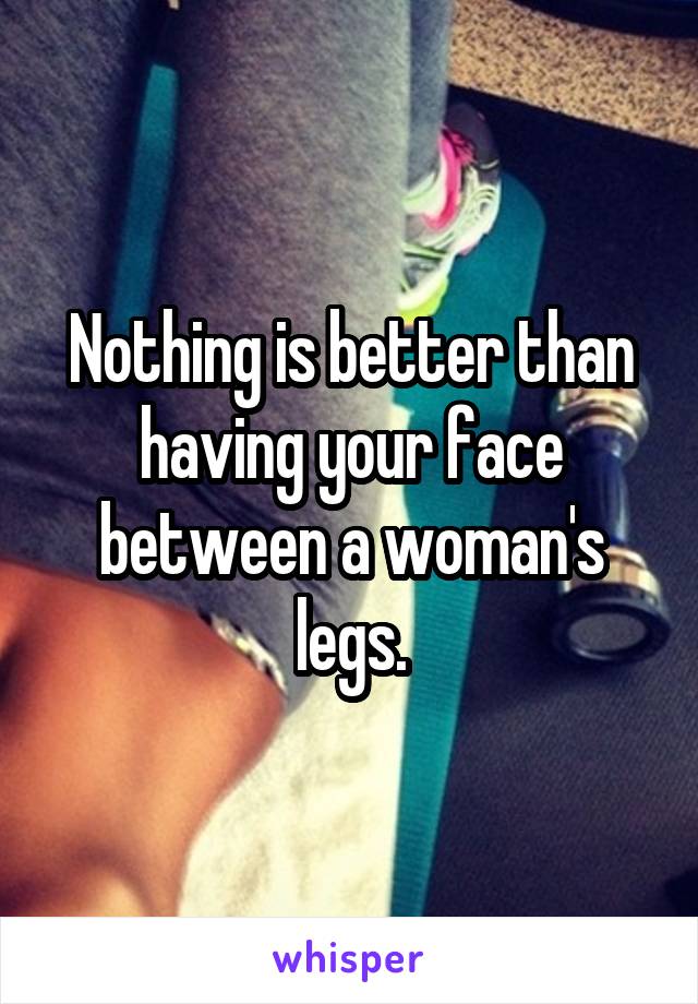 Nothing is better than having your face between a woman's legs.