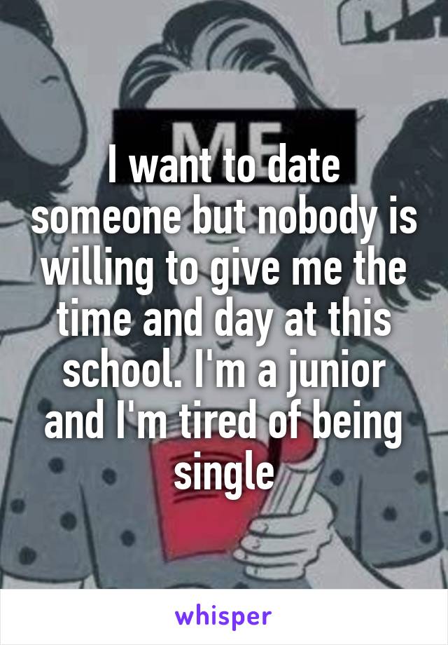 I want to date someone but nobody is willing to give me the time and day at this school. I'm a junior and I'm tired of being single