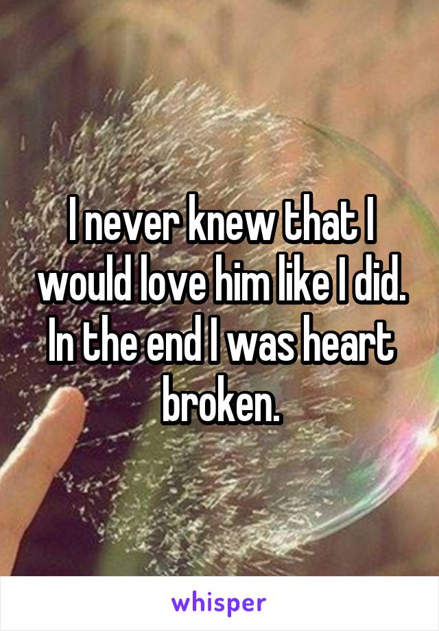 I never knew that I would love him like I did. In the end I was heart broken.