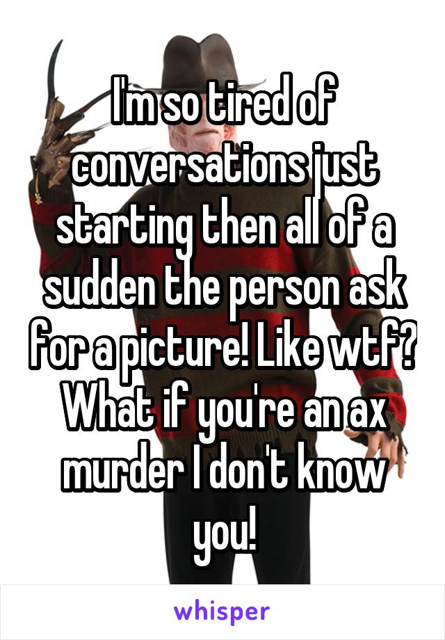 I'm so tired of conversations just starting then all of a sudden the person ask for a picture! Like wtf? What if you're an ax murder I don't know you!