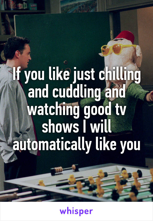 If you like just chilling and cuddling and watching good tv shows I will automatically like you