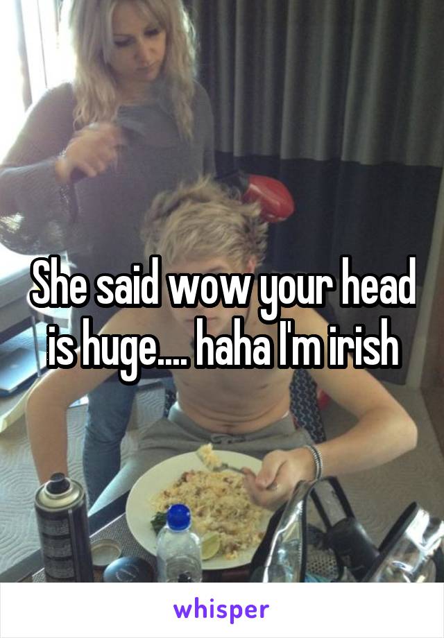 She said wow your head is huge.... haha I'm irish