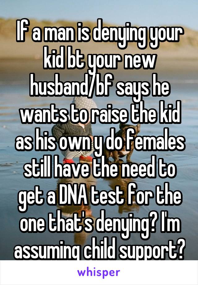 If a man is denying your kid bt your new husband/bf says he wants to raise the kid as his own y do females still have the need to get a DNA test for the one that's denying? I'm assuming child support?