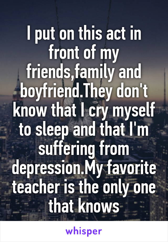 I put on this act in front of my friends,family and boyfriend.They don't know that I cry myself to sleep and that I'm suffering from depression.My favorite teacher is the only one that knows