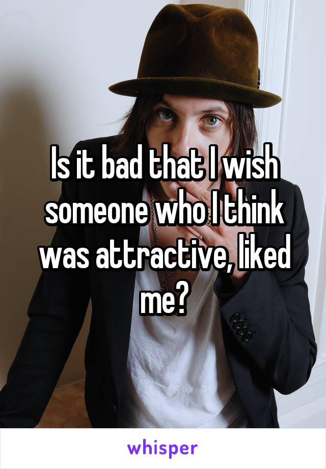 Is it bad that I wish someone who I think was attractive, liked me?