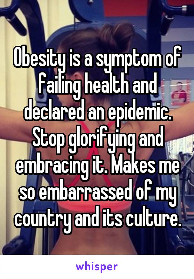 Obesity is a symptom of failing health and declared an epidemic. Stop glorifying and embracing it. Makes me so embarrassed of my country and its culture.