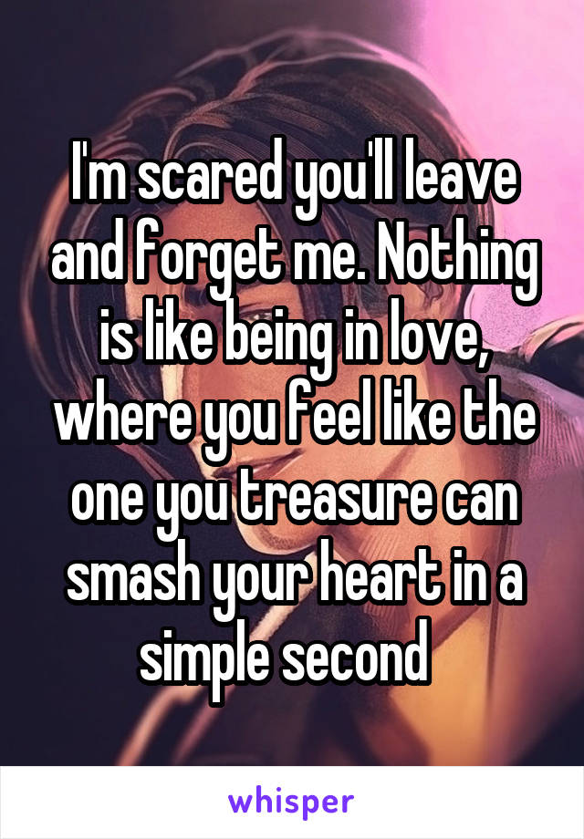 I'm scared you'll leave and forget me. Nothing is like being in love, where you feel like the one you treasure can smash your heart in a simple second  