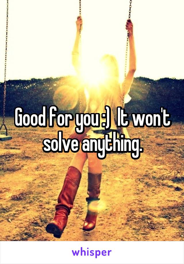 Good for you :)  It won't solve anything.