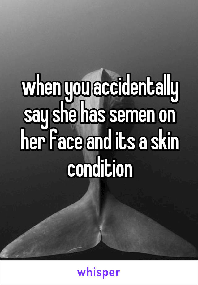 when you accidentally say she has semen on her face and its a skin condition
