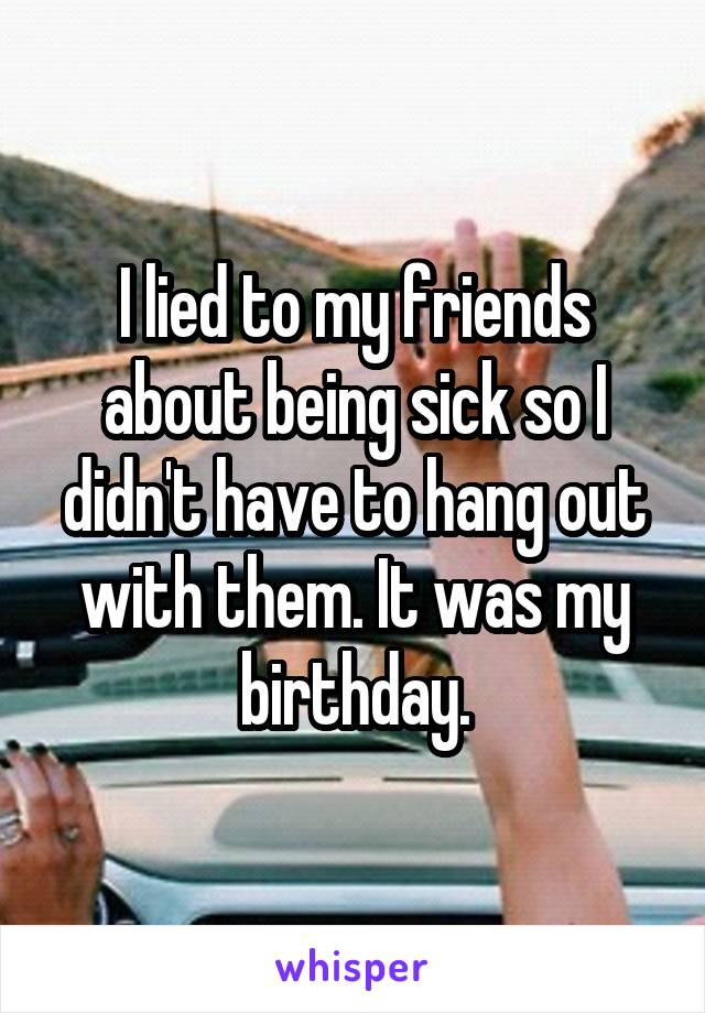 I lied to my friends about being sick so I didn't have to hang out with them. It was my birthday.