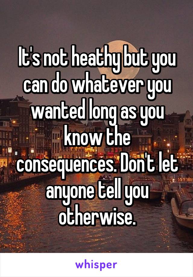 It's not heathy but you can do whatever you wanted long as you know the consequences. Don't let anyone tell you otherwise.