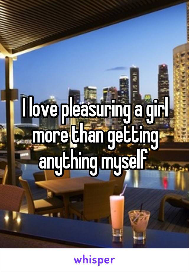 I love pleasuring a girl more than getting anything myself 