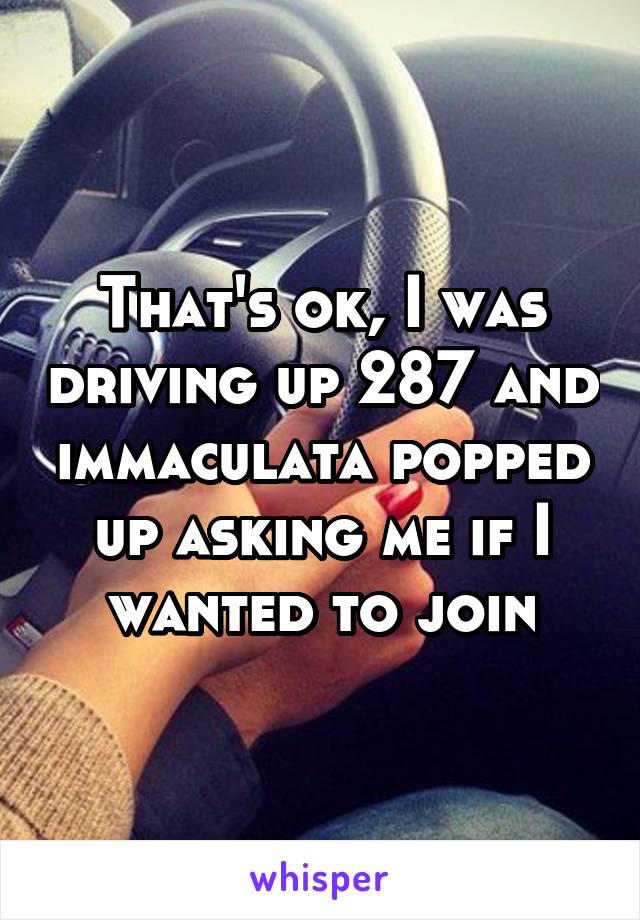 That's ok, I was driving up 287 and immaculata popped up asking me if I wanted to join