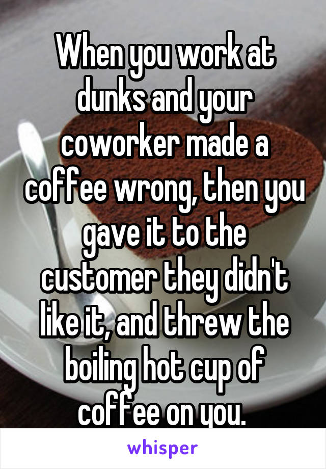 When you work at dunks and your coworker made a coffee wrong, then you gave it to the customer they didn't like it, and threw the boiling hot cup of coffee on you. 