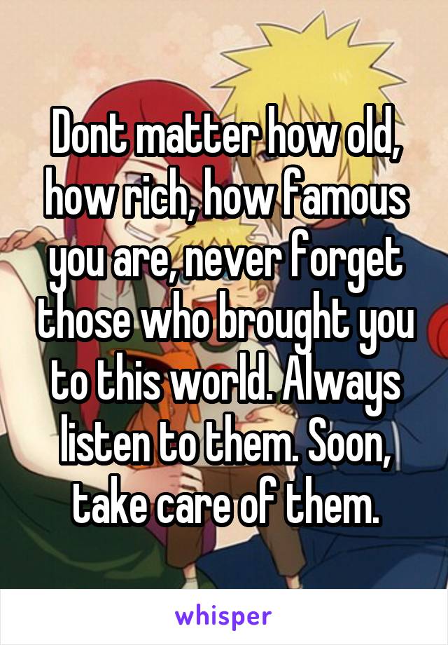 Dont matter how old, how rich, how famous you are, never forget those who brought you to this world. Always listen to them. Soon, take care of them.