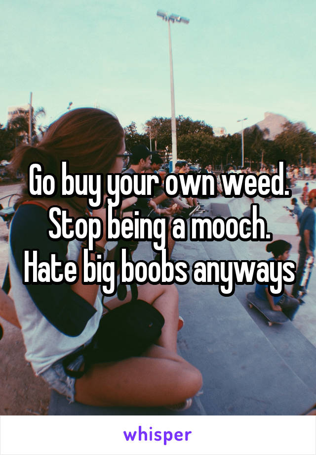 Go buy your own weed. Stop being a mooch. Hate big boobs anyways