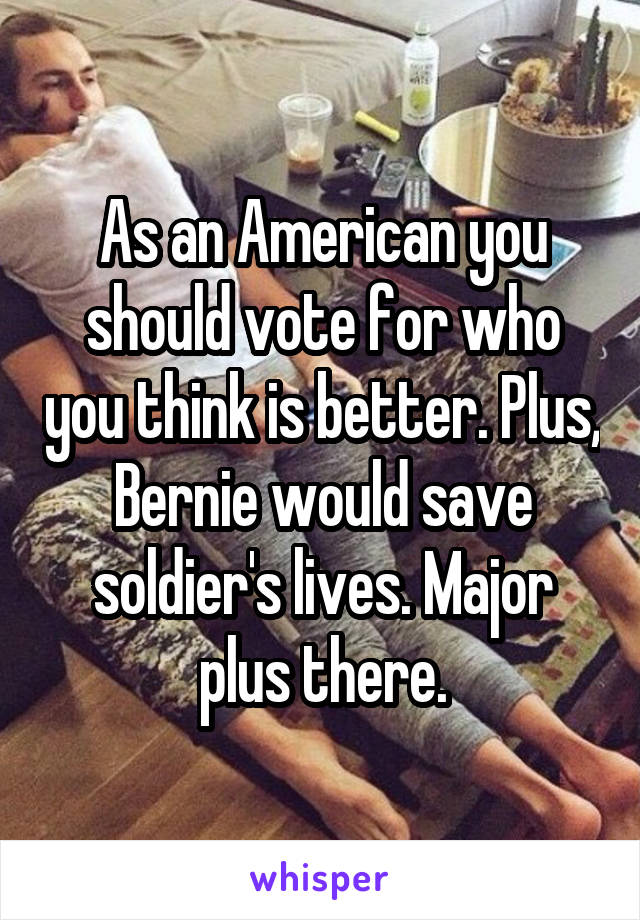 As an American you should vote for who you think is better. Plus, Bernie would save soldier's lives. Major plus there.