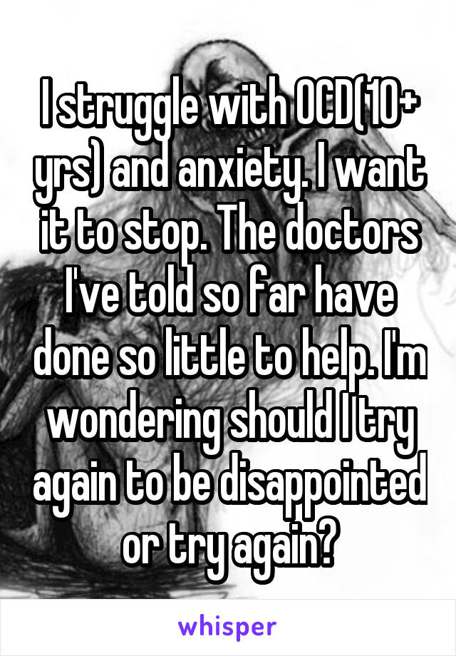 I struggle with OCD(10+ yrs) and anxiety. I want it to stop. The doctors I've told so far have done so little to help. I'm wondering should I try again to be disappointed or try again?