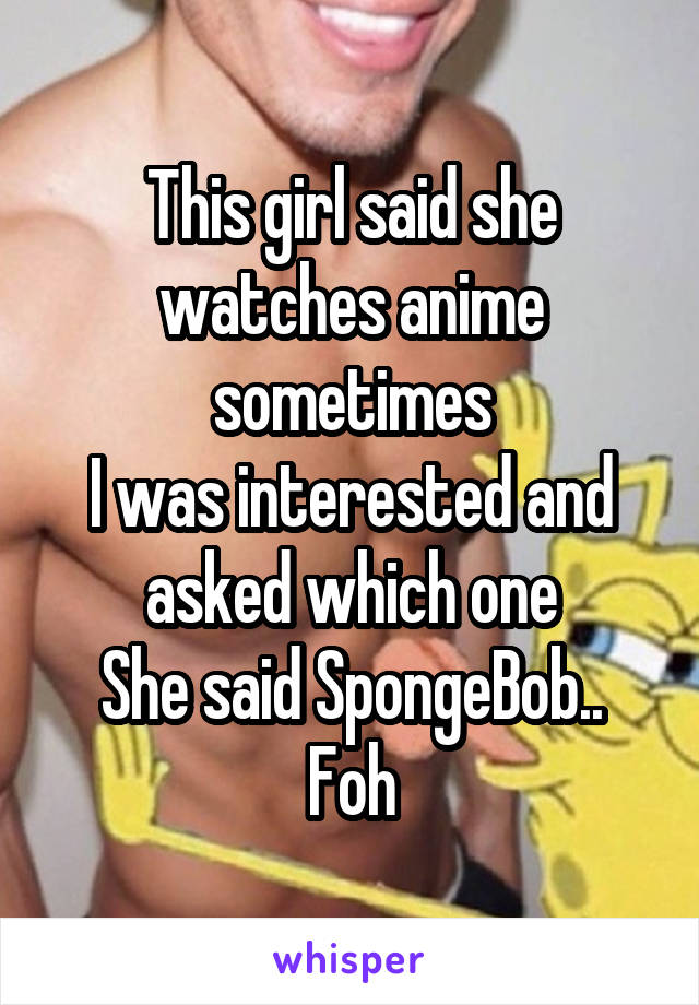 This girl said she watches anime sometimes
I was interested and asked which one
She said SpongeBob..
Foh