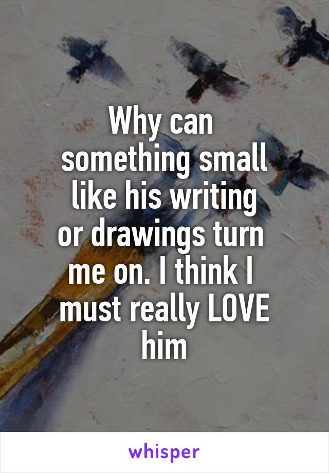 Why can 
something small
 like his writing 
or drawings turn 
me on. I think I 
must really LOVE
him