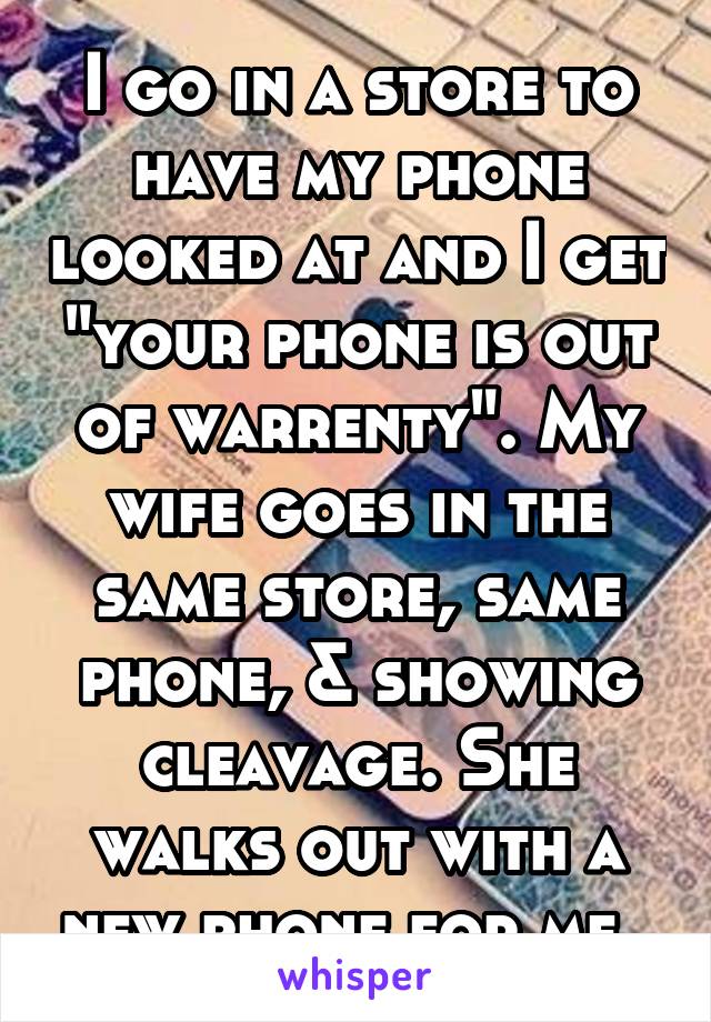 I go in a store to have my phone looked at and I get "your phone is out of warrenty". My wife goes in the same store, same phone, & showing cleavage. She walks out with a new phone for me. 